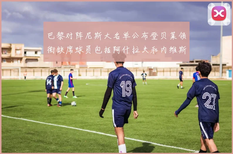 巴黎对阵尼斯大名单公布登贝莱领衔缺席球员包括阿什拉夫和内维斯