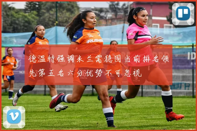 德温特强调米兰需稳固当前排名领先第五名六分优势不可忽视