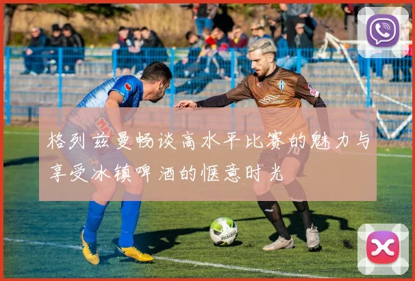 格列兹曼畅谈高水平比赛的魅力与享受冰镇啤酒的惬意时光