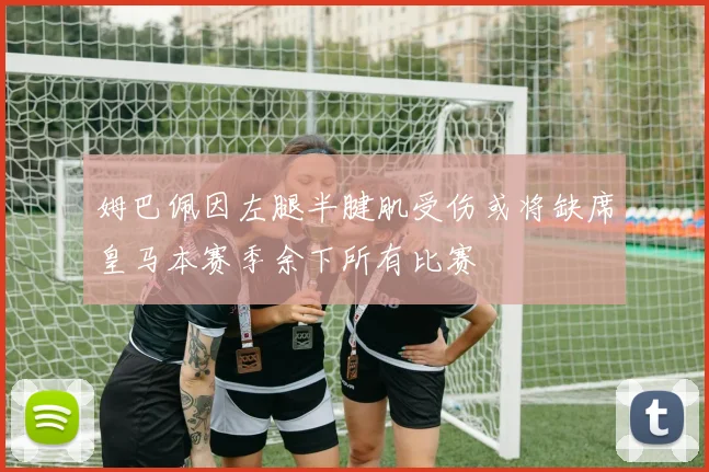 姆巴佩因左腿半腱肌受伤或将缺席皇马本赛季余下所有比赛